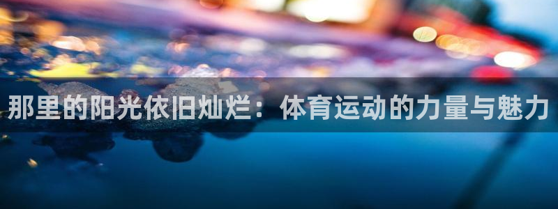 oety欧亿体育官网下载招商电话地址：那里的阳光依旧灿烂：体